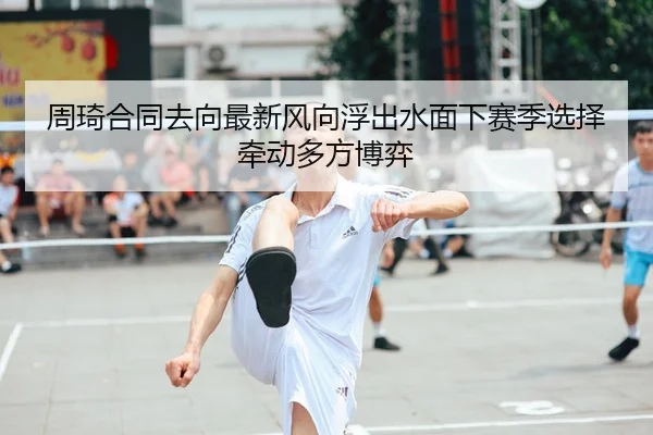 周琦合同去向最新风向浮出水面下赛季选择牵动多方博弈